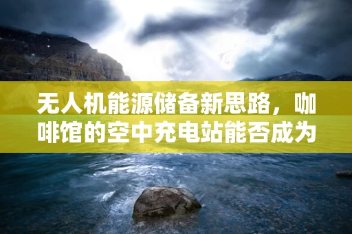 无人机能源储备新思路，咖啡馆的空中充电站能否成为现实？