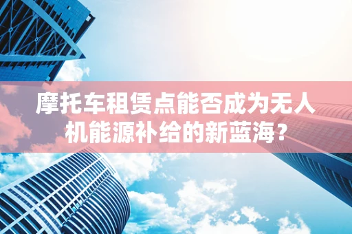 摩托车租赁点能否成为无人机能源补给的新蓝海？