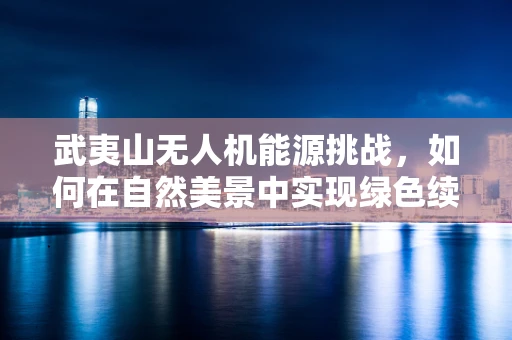 武夷山无人机能源挑战，如何在自然美景中实现绿色续航？
