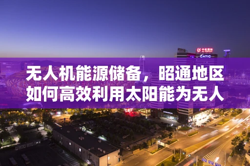 无人机能源储备，昭通地区如何高效利用太阳能为无人机续航？