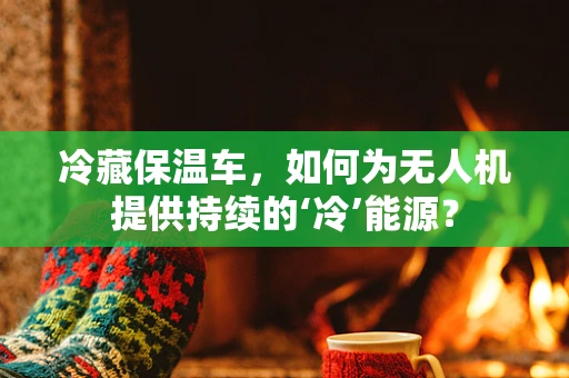 冷藏保温车，如何为无人机提供持续的‘冷’能源？
