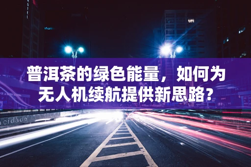 普洱茶的绿色能量，如何为无人机续航提供新思路？