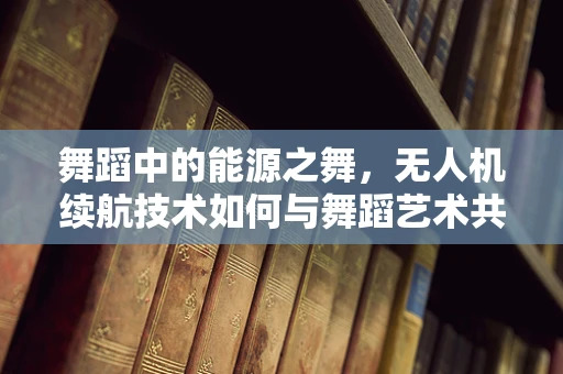 舞蹈中的能源之舞，无人机续航技术如何与舞蹈艺术共舞？