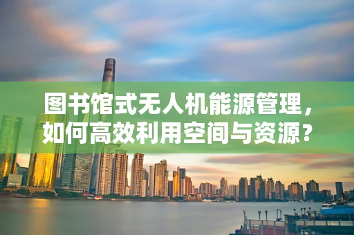 图书馆式无人机能源管理，如何高效利用空间与资源？