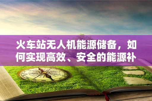 火车站无人机能源储备，如何实现高效、安全的能源补给？