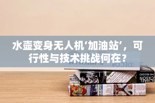 水壶变身无人机‘加油站’，可行性与技术挑战何在？