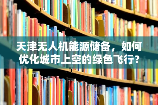 天津无人机能源储备，如何优化城市上空的绿色飞行？