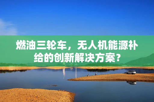 燃油三轮车，无人机能源补给的创新解决方案？