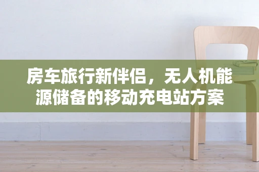 房车旅行新伴侣，无人机能源储备的移动充电站方案