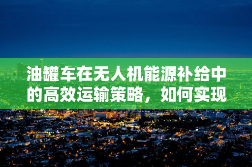 油罐车在无人机能源补给中的高效运输策略，如何实现快速、安全补给？