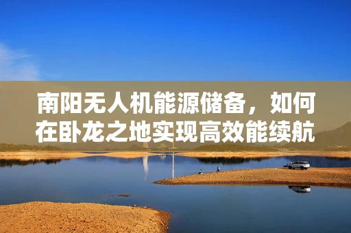 南阳无人机能源储备，如何在卧龙之地实现高效能续航？