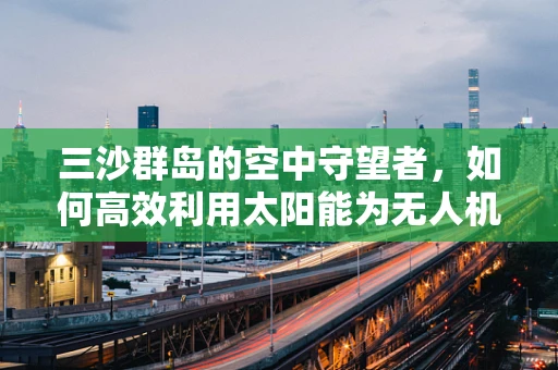 三沙群岛的空中守望者，如何高效利用太阳能为无人机提供持续能源？
