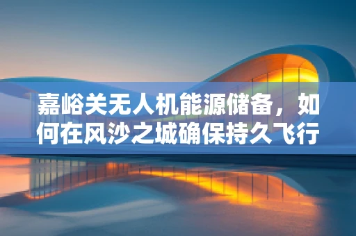 嘉峪关无人机能源储备，如何在风沙之城确保持久飞行？