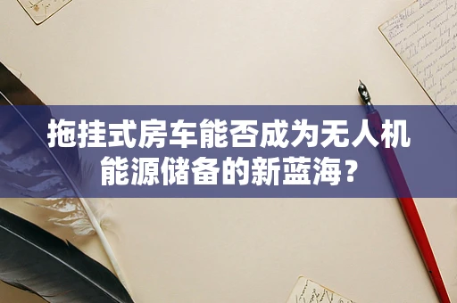 拖挂式房车能否成为无人机能源储备的新蓝海？