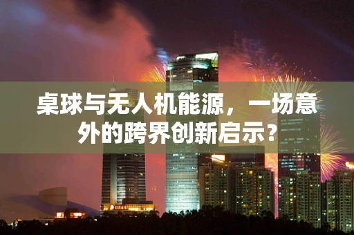 桌球与无人机能源，一场意外的跨界创新启示？