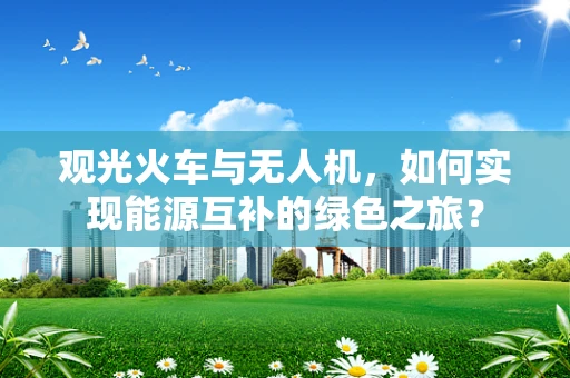 观光火车与无人机，如何实现能源互补的绿色之旅？