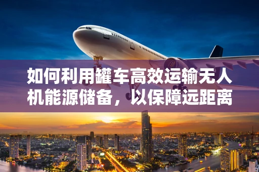 如何利用罐车高效运输无人机能源储备，以保障远距离任务执行？