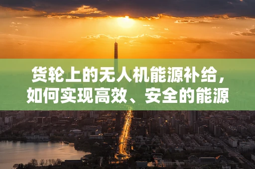 货轮上的无人机能源补给，如何实现高效、安全的能源储备？