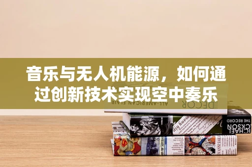 音乐与无人机能源，如何通过创新技术实现空中奏乐