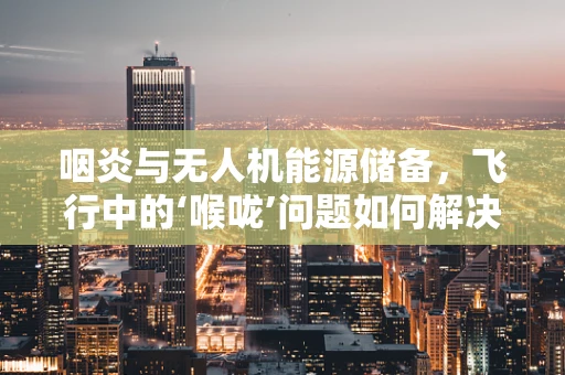 咽炎与无人机能源储备，飞行中的‘喉咙’问题如何解决？