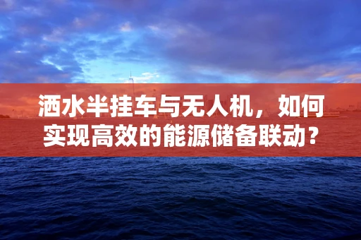 洒水半挂车与无人机，如何实现高效的能源储备联动？