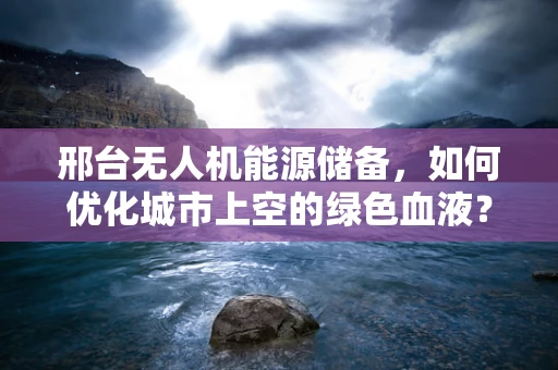 邢台无人机能源储备，如何优化城市上空的绿色血液？