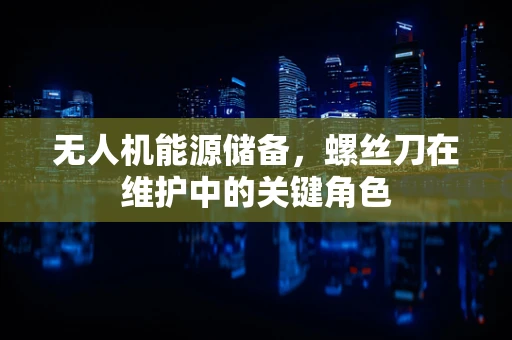 无人机能源储备，螺丝刀在维护中的关键角色