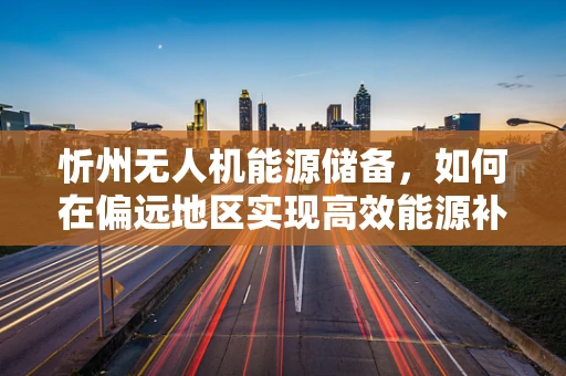 忻州无人机能源储备，如何在偏远地区实现高效能源补给？