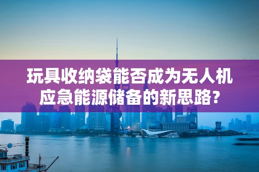 玩具收纳袋能否成为无人机应急能源储备的新思路？