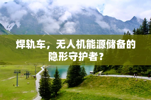 焊轨车，无人机能源储备的隐形守护者？