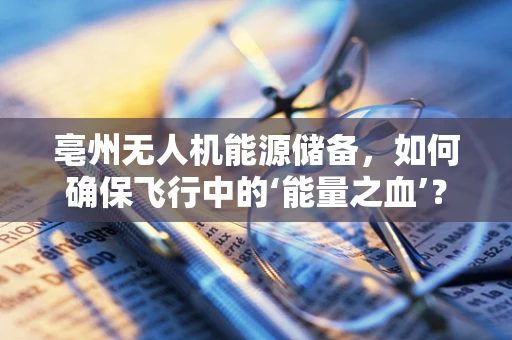 亳州无人机能源储备，如何确保飞行中的‘能量之血’？