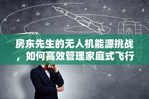 房东先生的无人机能源挑战，如何高效管理家庭式飞行器的续航？