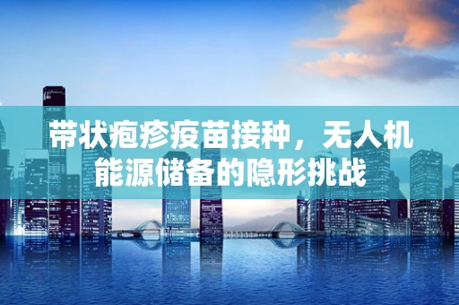 带状疱疹疫苗接种，无人机能源储备的隐形挑战