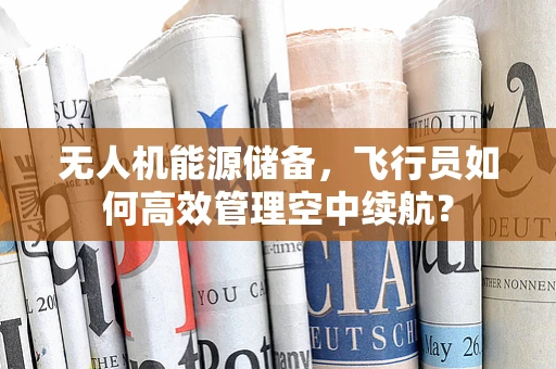 无人机能源储备，飞行员如何高效管理空中续航？