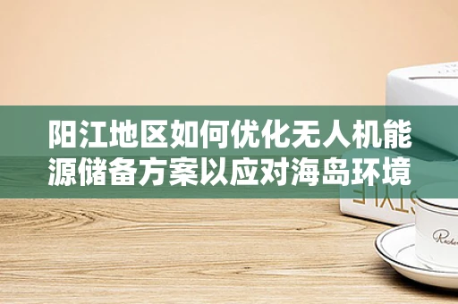 阳江地区如何优化无人机能源储备方案以应对海岛环境挑战？