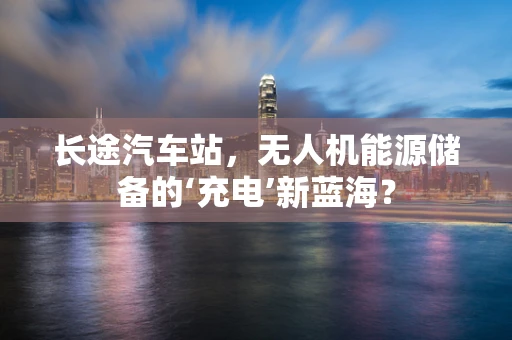 长途汽车站，无人机能源储备的‘充电’新蓝海？