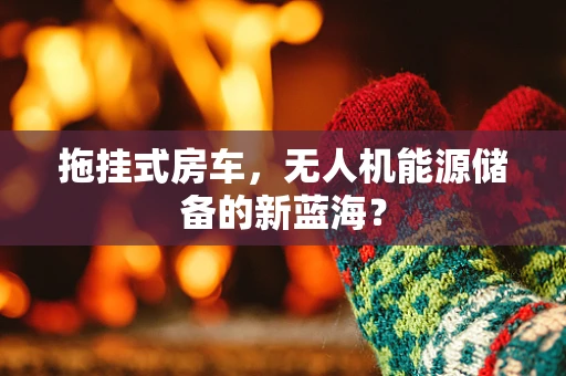 拖挂式房车，无人机能源储备的新蓝海？
