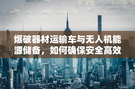 爆破器材运输车与无人机能源储备，如何确保安全高效的能源补给？
