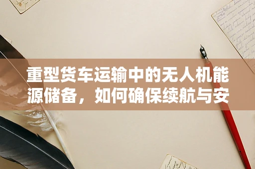 重型货车运输中的无人机能源储备，如何确保续航与安全？