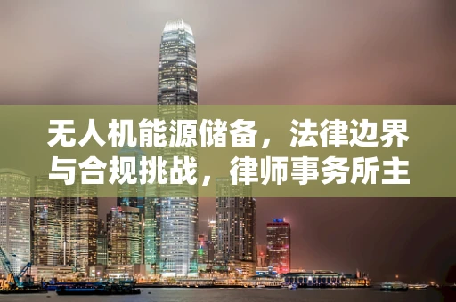 无人机能源储备，法律边界与合规挑战，律师事务所主任应如何导航？