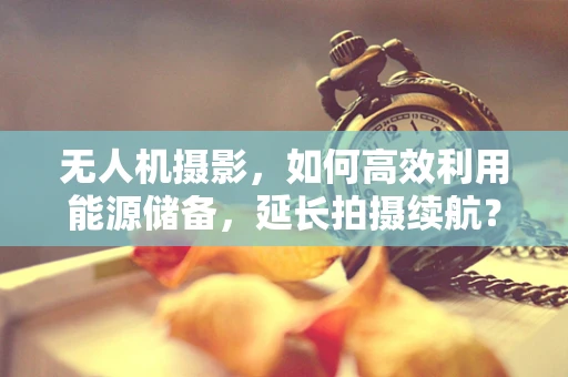 无人机摄影，如何高效利用能源储备，延长拍摄续航？