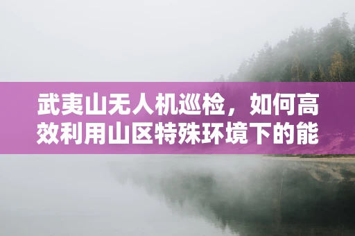 武夷山无人机巡检，如何高效利用山区特殊环境下的能源储备？