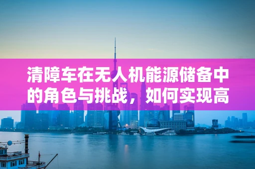 清障车在无人机能源储备中的角色与挑战，如何实现高效补给？