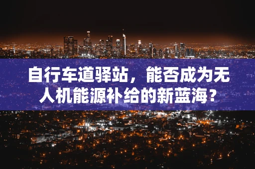自行车道驿站，能否成为无人机能源补给的新蓝海？