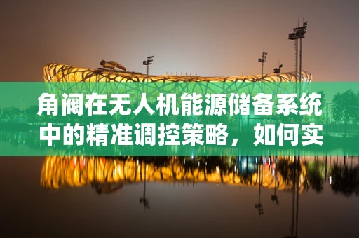 角阀在无人机能源储备系统中的精准调控策略，如何实现高效能效？