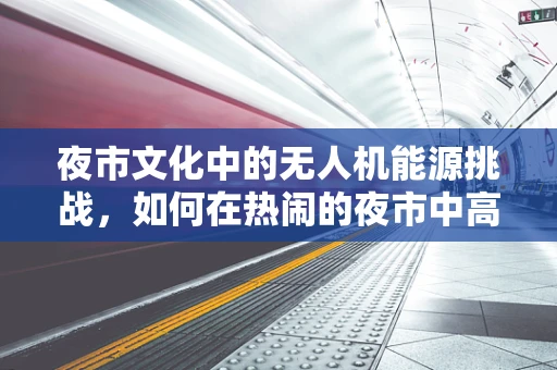 夜市文化中的无人机能源挑战，如何在热闹的夜市中高效管理无人机能源储备？