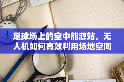 足球场上的空中能源站，无人机如何高效利用场地空间进行能源储备？
