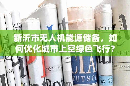 新沂市无人机能源储备，如何优化城市上空绿色飞行？