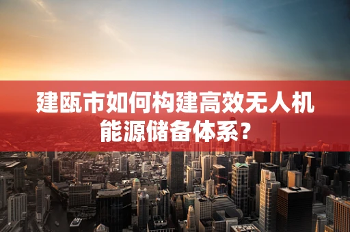 建瓯市如何构建高效无人机能源储备体系？