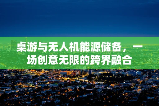 桌游与无人机能源储备，一场创意无限的跨界融合
